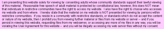 I am presenting this website solely for viewing by consenting adults whose community standards support their lawful viewing of this material. Reasonable free speech of adult material is protected by constitutional law, however, this does NOT mean that individuals in restrictive communities have the right to access my website. I also have the right to choose who accesses my website and from where. I hereby state that the material on my website is NOT presented for viewing by persons within restrictive communities. If you reside in a community with restrictive standards, or standards which do not accept the content or nature of my website, then I prohibit you from viewing further material or files from my website or server -- and if you persist in viewing this website, requesting files from my webserver, or accessing any more of my files in any way, you will be violating the User Agreement for this website -- and you will be illegally accessing my web server files without my consent. 